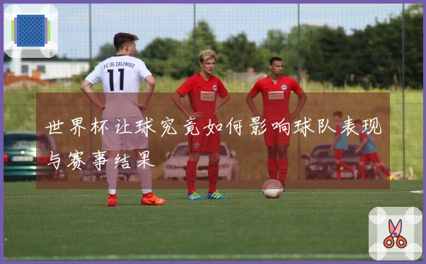 世界杯让球究竟如何影响球队表现与赛事结果
