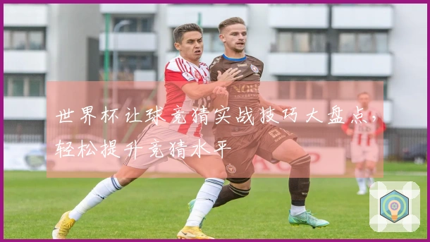 世界杯让球竞猜实战技巧大盘点，轻松提升竞猜水平