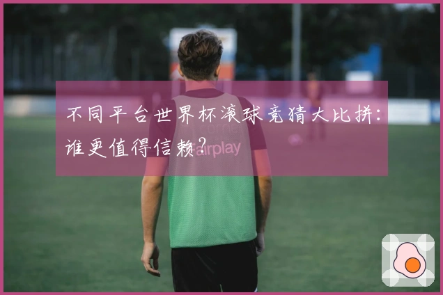 不同平台世界杯滚球竞猜大比拼：谁更值得信赖？