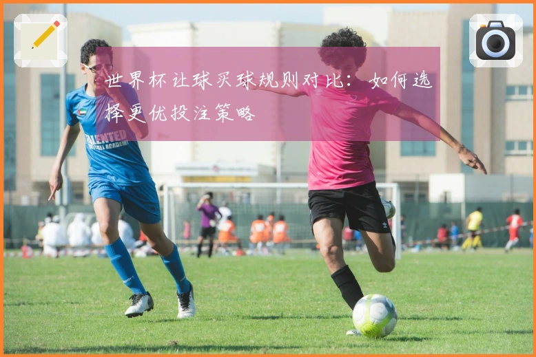世界杯让球买球规则对比：如何选择更优投注策略